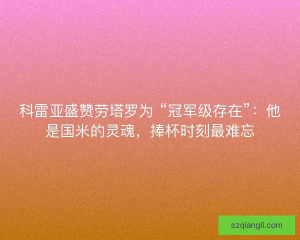 科雷亚盛赞劳塔罗为 “冠军级存在”：他是国米的灵魂，捧杯时刻最难忘