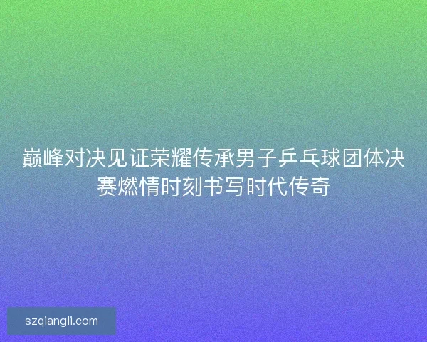 巅峰对决见证荣耀传承男子乒乓球团体决赛燃情时刻书写时代传奇