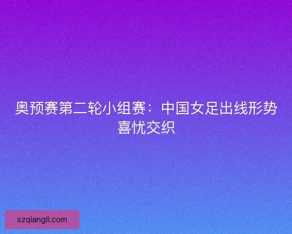 奥预赛第二轮小组赛：中国女足出线形势喜忧交织