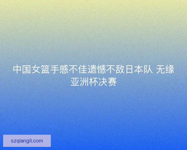 中国女篮手感不佳遗憾不敌日本队 无缘亚洲杯决赛