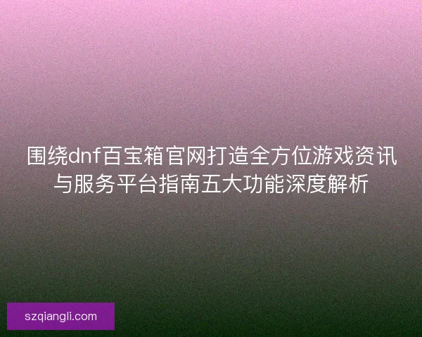 围绕dnf百宝箱官网打造全方位游戏资讯与服务平台指南五大功能深度解析