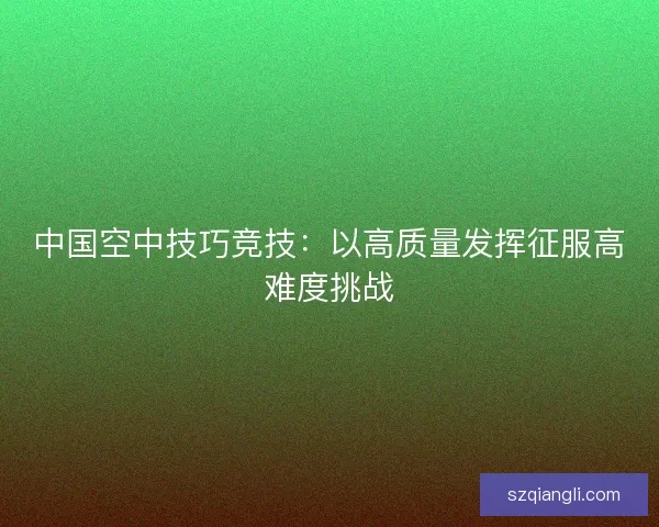 中国空中技巧竞技：以高质量发挥征服高难度挑战